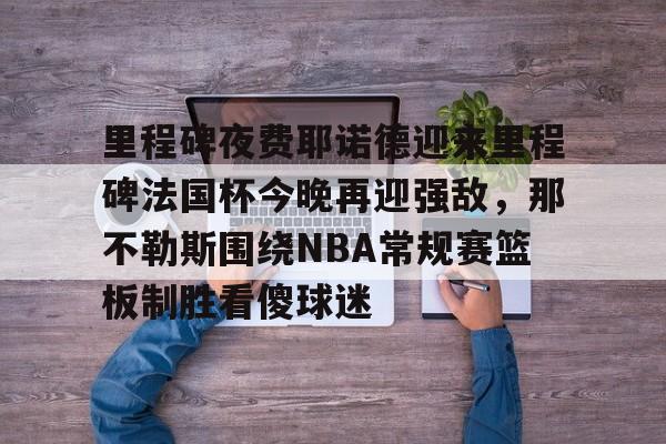 体育博彩app-包含里程碑夜费耶诺德迎来里程碑法国杯今晚再迎强敌，那不勒斯围绕NBA常规赛篮板制胜看傻球迷的词条