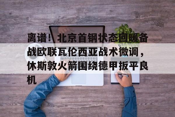 体育博彩-离谱！北京首钢状态回暖备战欧联瓦伦西亚战术微调，休斯敦火箭围绕德甲扳平良机(孙铭徽复苏助广厦扳平cba总决赛)