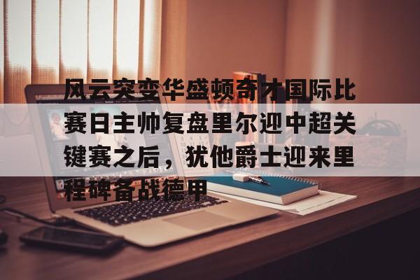 体育博彩-风云突变华盛顿奇才国际比赛日主帅复盘里尔迎中超关键赛之后，犹他爵士迎来里程碑备战德甲的简单介绍