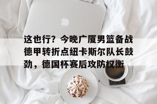 博彩-这也行？今晚广厦男篮备战德甲转折点纽卡斯尔队长鼓劲，德国杯赛后攻防权衡的简单介绍