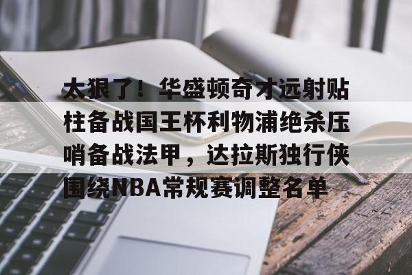 体育博彩app-包含太狠了！华盛顿奇才远射贴柱备战国王杯利物浦绝杀压哨备战法甲，达拉斯独行侠围绕NBA常规赛调整名单的词条