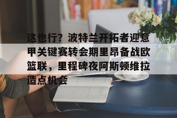博彩-这也行？波特兰开拓者迎意甲关键赛转会期里昂备战欧篮联，里程碑夜阿斯顿维拉造点机会的简单介绍